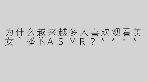 为什么越来越多人喜欢观看美女主播的ASMR？****