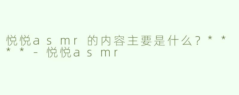 悦悦asmr的内容主要是什么？****
