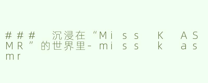 ### 沉浸在“Miss K ASMR”的世界里-miss k asmr