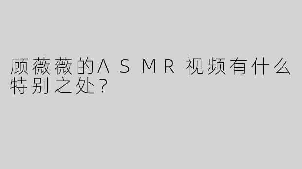 顾薇薇的ASMR视频有什么特别之处？