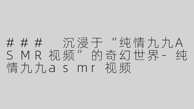 ### 沉浸于“纯情九九ASMR视频”的奇幻世界-纯情九九asmr视频