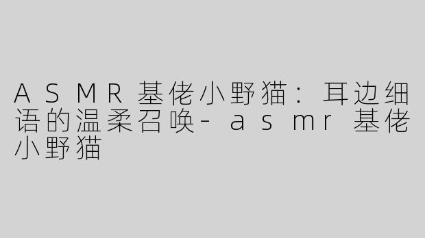 ASMR基佬小野猫：耳边细语的温柔召唤-asmr基佬小野猫