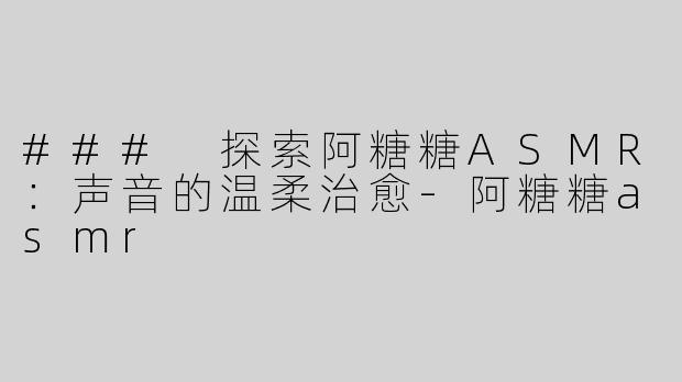### 探索阿糖糖ASMR：声音的温柔治愈-阿糖糖asmr