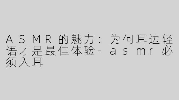 ASMR的魅力：为何耳边轻语才是最佳体验-asmr必须入耳