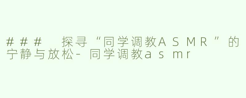 ### 探寻“同学调教ASMR”的宁静与放松-同学调教asmr