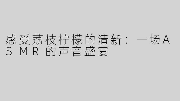 感受荔枝柠檬的清新：一场ASMR的声音盛宴