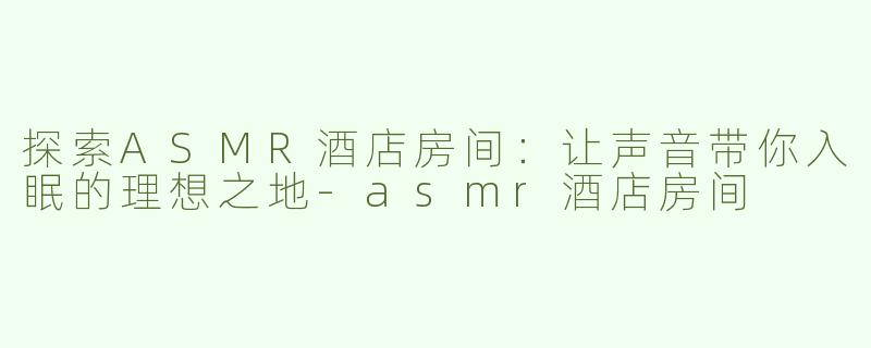 探索ASMR酒店房间：让声音带你入眠的理想之地-asmr酒店房间