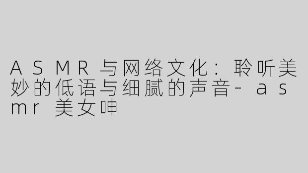 ASMR与网络文化：聆听美妙的低语与细腻的声音-asmr美女呻
