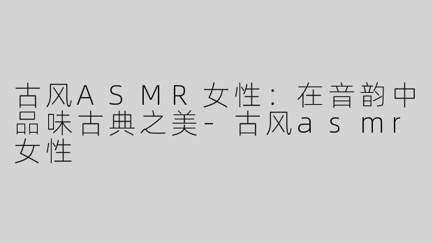 古风ASMR女性：在音韵中品味古典之美-古风asmr女性