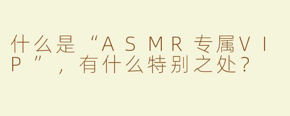 什么是“ASMR专属VIP”，有什么特别之处？