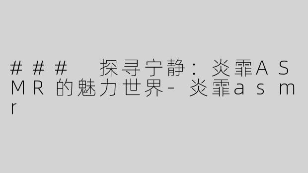 ### 探寻宁静：炎霏ASMR的魅力世界-炎霏asmr