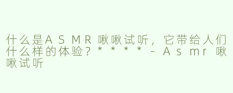 什么是ASMR啾啾试听，它带给人们什么样的体验？****