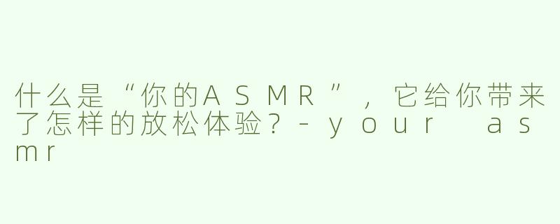 什么是“你的ASMR”，它给你带来了怎样的放松体验？