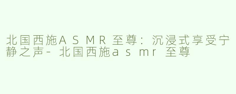 北国西施ASMR至尊：沉浸式享受宁静之声
