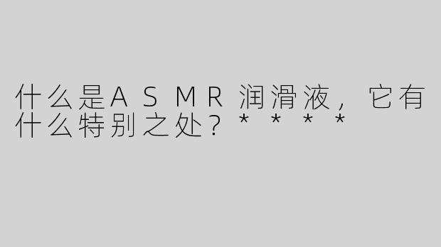 什么是ASMR润滑液，它有什么特别之处？****