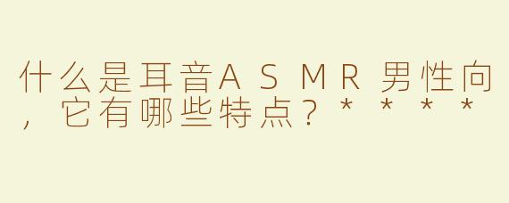 什么是耳音ASMR男性向，它有哪些特点？****