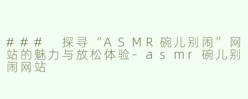### 探寻“ASMR碗儿别闹”网站的魅力与放松体验-asmr碗儿别闹网站
