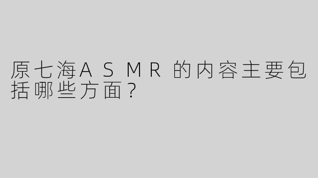 原七海ASMR的内容主要包括哪些方面？  