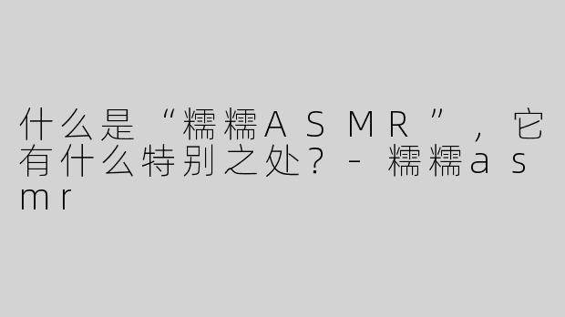 什么是“糯糯ASMR”，它有什么特别之处？-糯糯asmr