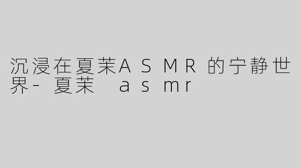 沉浸在夏茉ASMR的宁静世界-夏茉 asmr