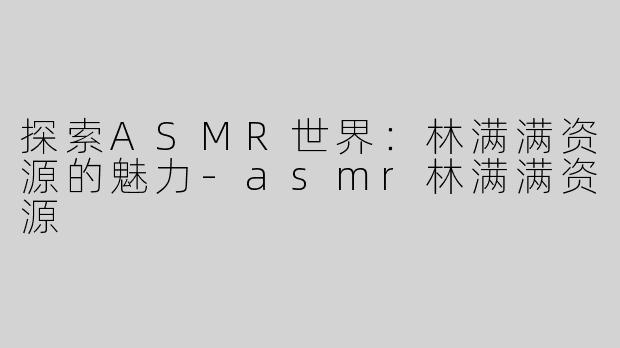 探索ASMR世界：林满满资源的魅力-asmr林满满资源