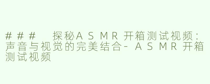 ### 探秘ASMR开箱测试视频：声音与视觉的完美结合-ASMR开箱测试视频