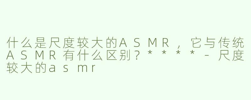 什么是尺度较大的ASMR，它与传统ASMR有什么区别？****