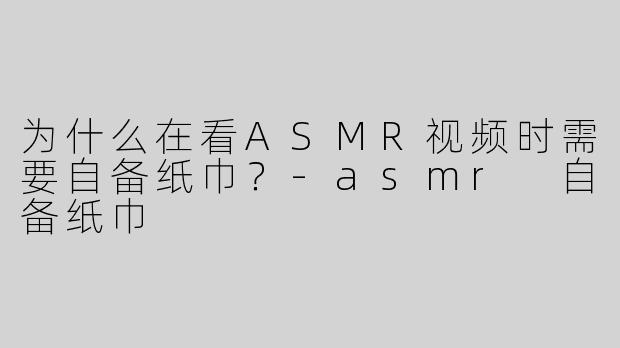 为什么在看ASMR视频时需要自备纸巾？