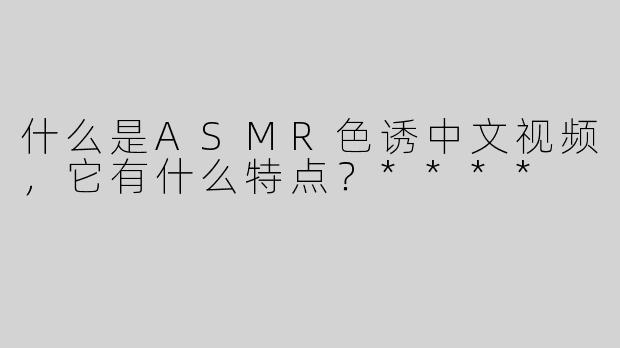 什么是ASMR色诱中文视频，它有什么特点？****
