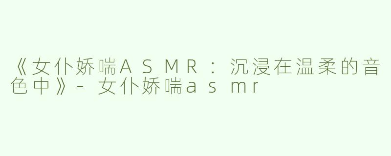 《女仆娇喘ASMR：沉浸在温柔的音色中》-女仆娇喘asmr
