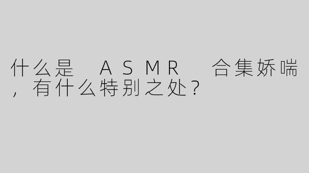 什么是 ASMR 合集娇喘，有什么特别之处？  