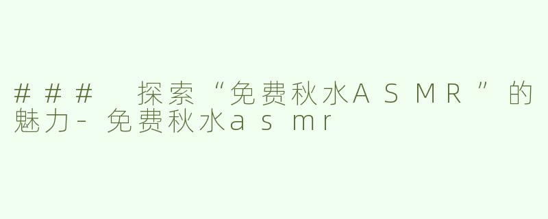 ### 探索“免费秋水ASMR”的魅力-免费秋水asmr