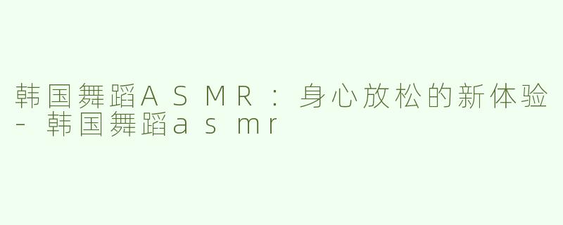 韩国舞蹈ASMR：身心放松的新体验-韩国舞蹈asmr