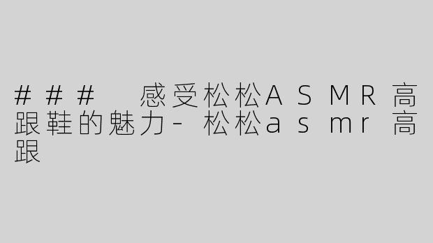 ### 感受松松ASMR高跟鞋的魅力-松松asmr高跟