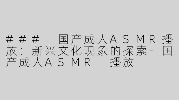 ### 国产成人ASMR播放：新兴文化现象的探索