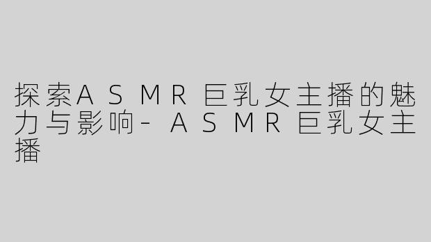 探索ASMR巨乳女主播的魅力与影响-ASMR巨乳女主播