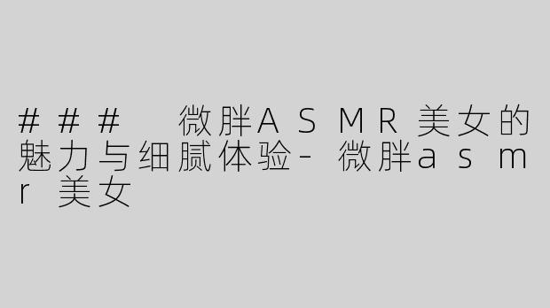### 微胖ASMR美女的魅力与细腻体验