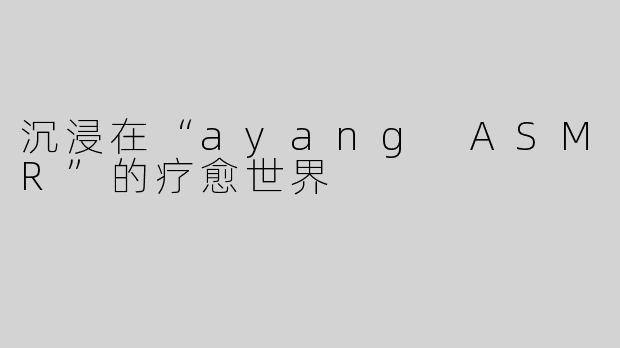 沉浸在“ayang ASMR”的疗愈世界