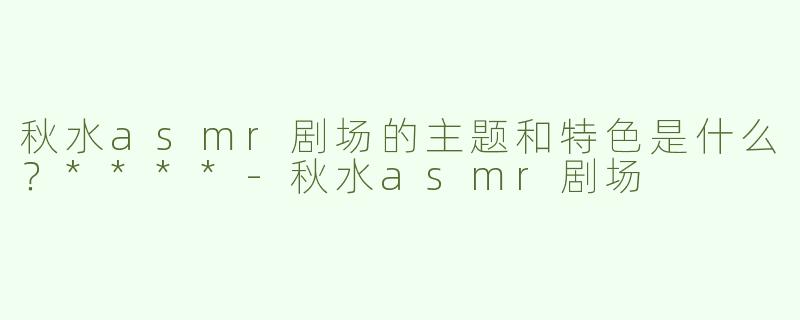 秋水asmr剧场的主题和特色是什么？****