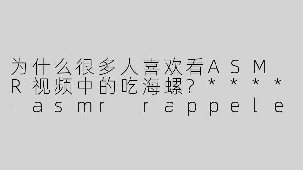 为什么很多人喜欢看ASM R视频中的吃海螺?****