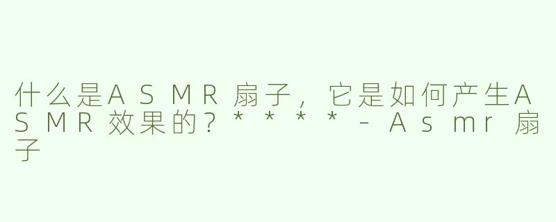 什么是ASMR扇子，它是如何产生ASMR效果的？****-Asmr扇子
