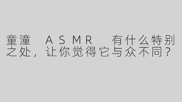 童潼 ASMR 有什么特别之处，让你觉得它与众不同？