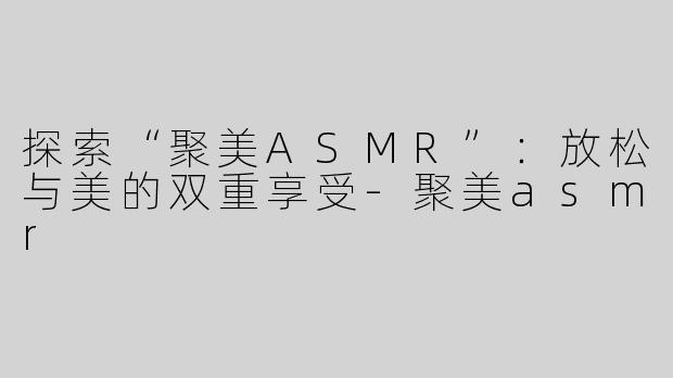 探索“聚美ASMR”：放松与美的双重享受