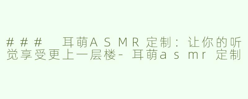 ### 耳萌ASMR定制：让你的听觉享受更上一层楼-耳萌asmr定制