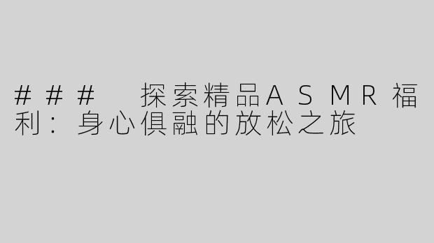 ### 探索精品ASMR福利：身心俱融的放松之旅