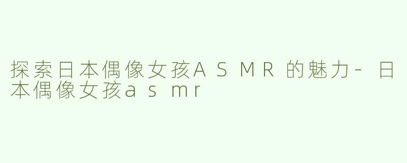 探索日本偶像女孩ASMR的魅力-日本偶像女孩asmr