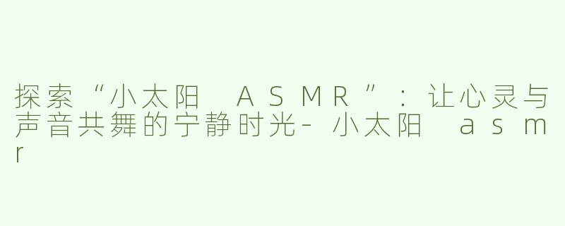 探索“小太阳 ASMR”：让心灵与声音共舞的宁静时光-小太阳 asmr