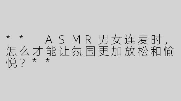 ** ASMR男女连麦时，怎么才能让氛围更加放松和愉悦？**