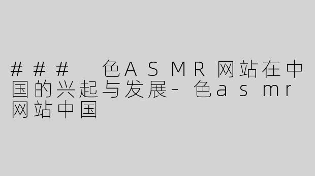 ### 色ASMR网站在中国的兴起与发展-色asmr网站中国