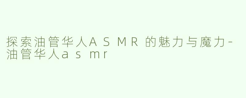 探索油管华人ASMR的魅力与魔力-油管华人asmr